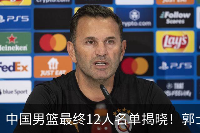 中国男篮最终12人名单揭晓！郭士强启用五锋战术，两名球员遗憾落选
