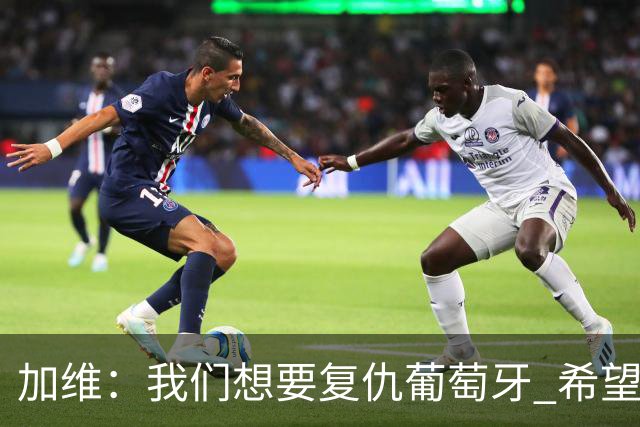 加维：我们想要复仇葡萄牙 希望新赛季和阿尔瓦雷斯当队友