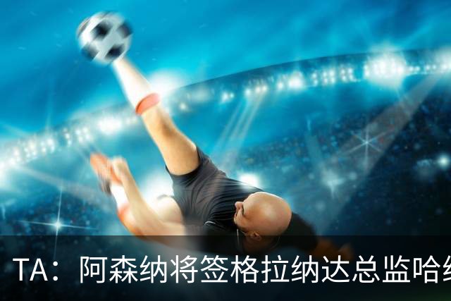 TA：阿森纳将签格拉纳达总监哈维尔·阿隆索，他曾与贝尔塔共事